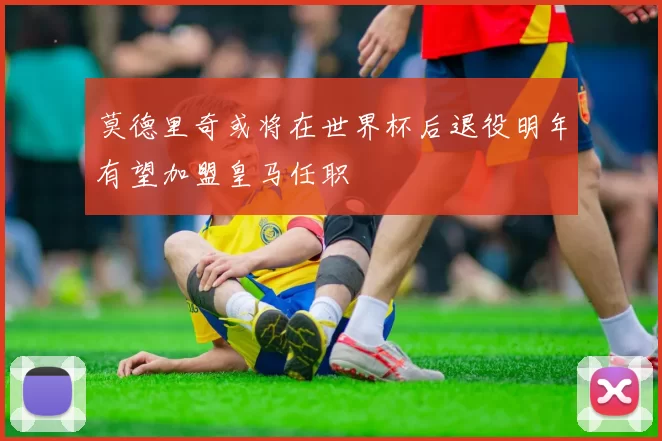 莫德里奇或将在世界杯后退役明年有望加盟皇马任职