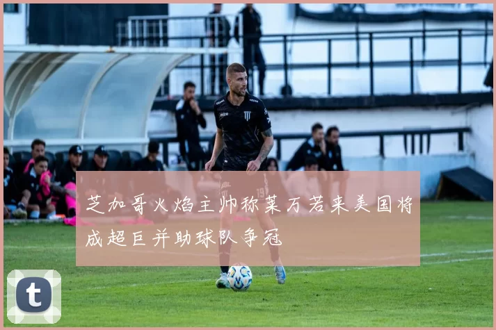芝加哥火焰主帅称莱万若来美国将成超巨并助球队争冠