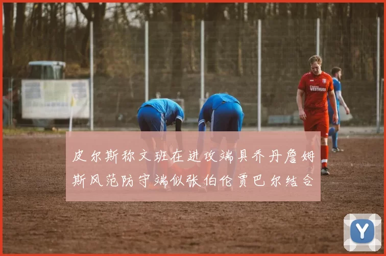 皮尔斯称文班在进攻端具乔丹詹姆斯风范防守端似张伯伦贾巴尔结合