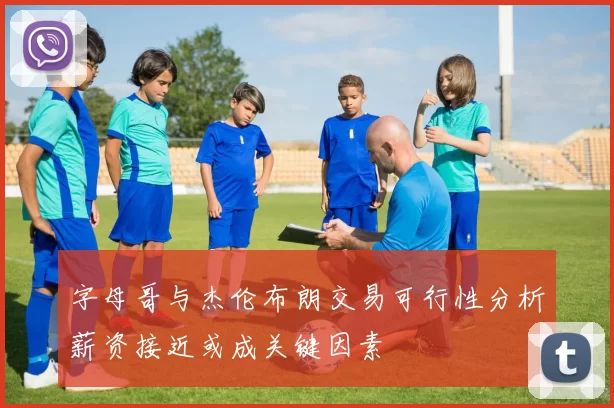 字母哥与杰伦布朗交易可行性分析薪资接近或成关键因素