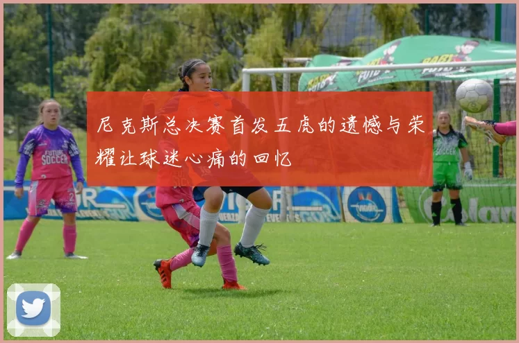 尼克斯总决赛首发五虎的遗憾与荣耀让球迷心痛的回忆