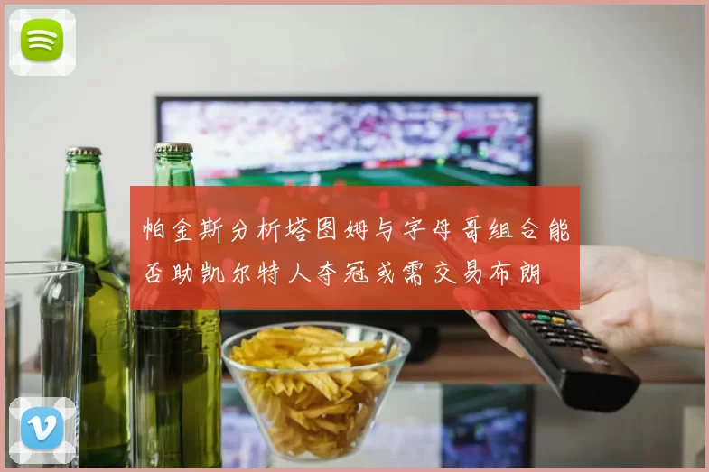 帕金斯分析塔图姆与字母哥组合能否助凯尔特人夺冠或需交易布朗