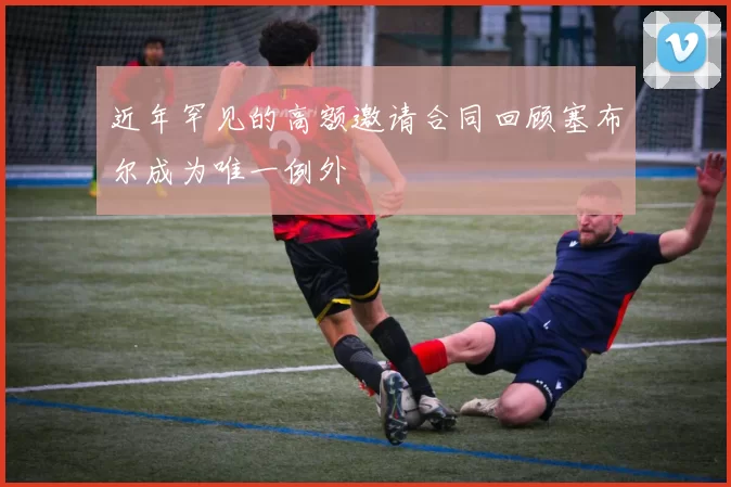 近年罕见的高额邀请合同回顾塞布尔成为唯一例外