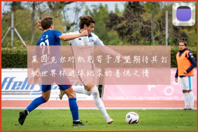 莱因克尔对凯恩寄予厚望期待其打破世界杯进球纪录的喜悦之情