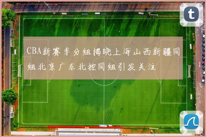 CBA新赛季分组揭晓上海山西新疆同组北京广东北控同组引发关注