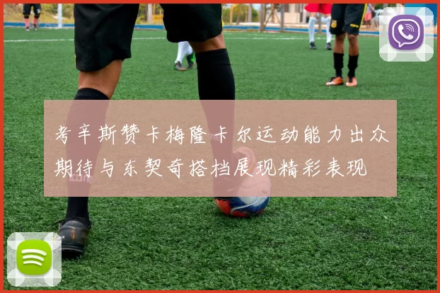 考辛斯赞卡梅隆卡尔运动能力出众期待与东契奇搭档展现精彩表现