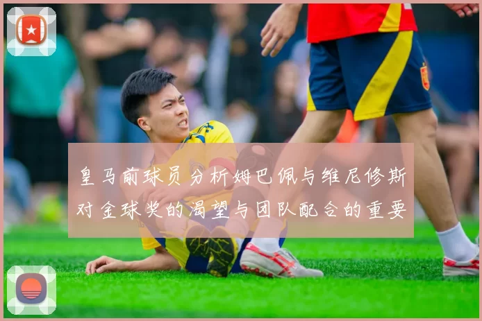 皇马前球员分析姆巴佩与维尼修斯对金球奖的渴望与团队配合的重要性