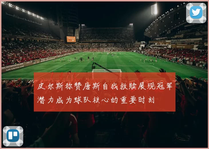皮尔斯称赞唐斯自我救赎展现冠军潜力成为球队核心的重要时刻