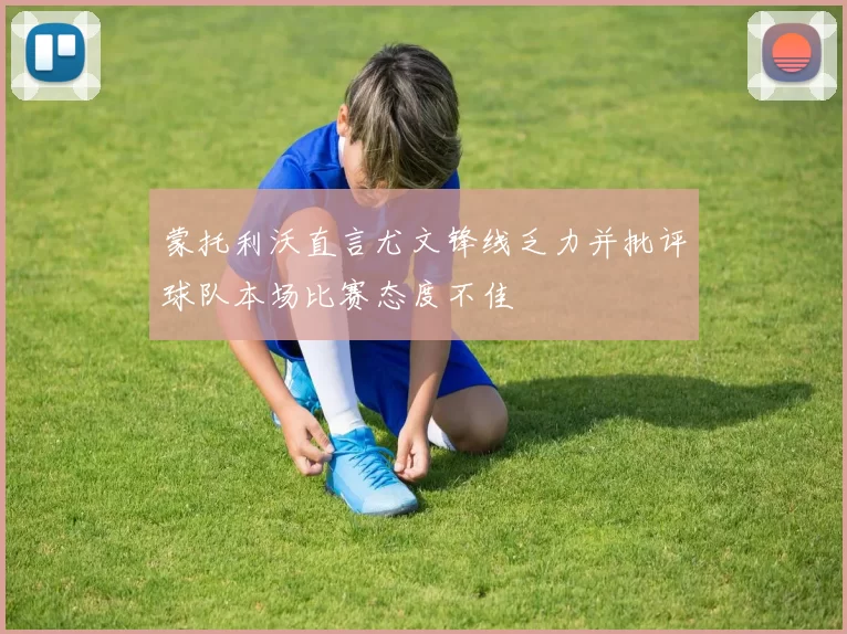 蒙托利沃直言尤文锋线乏力并批评球队本场比赛态度不佳