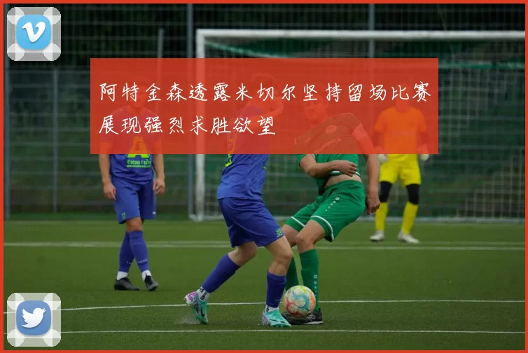 阿特金森透露米切尔坚持留场比赛展现强烈求胜欲望