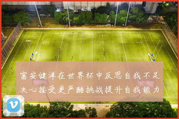 富安健洋在世界杯中反思自我不足决心接受更严酷挑战提升自我能力