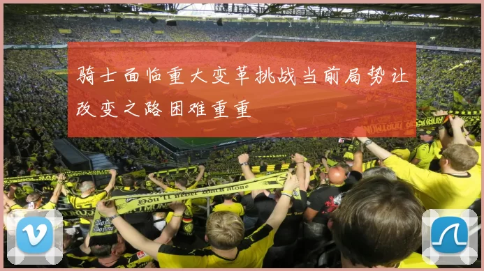 骑士面临重大变革挑战当前局势让改变之路困难重重