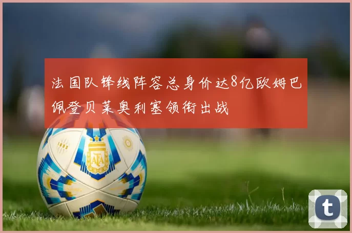 法国队锋线阵容总身价达8亿欧姆巴佩登贝莱奥利塞领衔出战