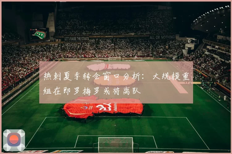 热刺夏季转会窗口分析：大规模重组在即罗梅罗或将离队