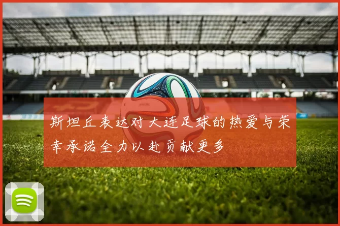 斯坦丘表达对大连足球的热爱与荣幸承诺全力以赴贡献更多