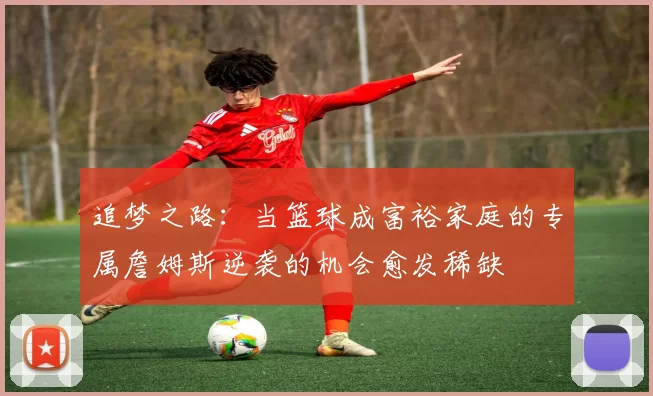 追梦之路：当篮球成富裕家庭的专属詹姆斯逆袭的机会愈发稀缺