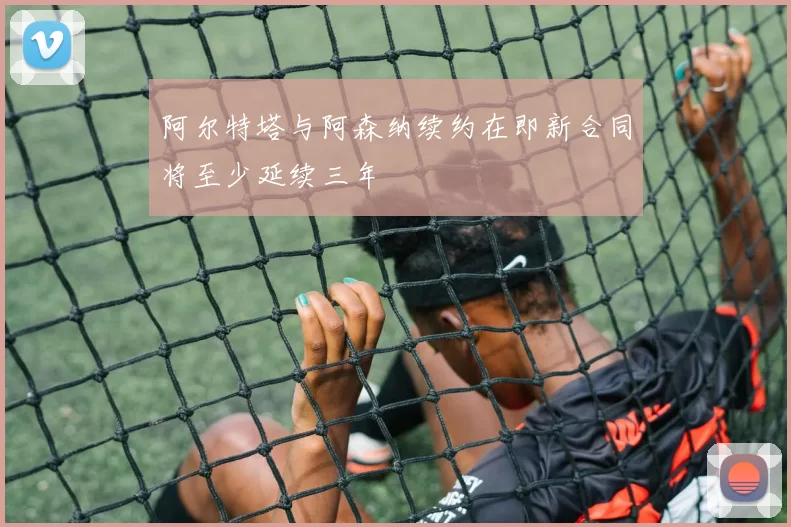阿尔特塔与阿森纳续约在即新合同将至少延续三年